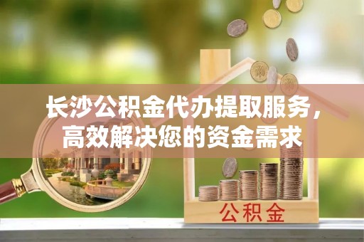 惠济长沙公积金代办提取服务，高效解决您的资金需求