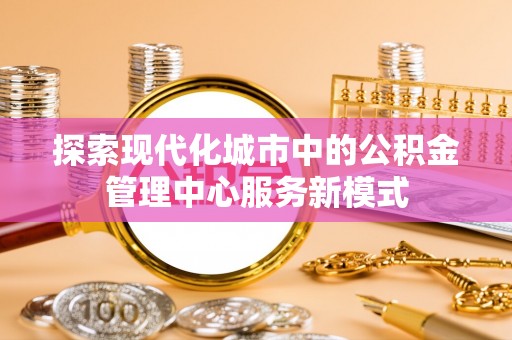 惠济探索现代化城市中的公积金管理中心服务新模式