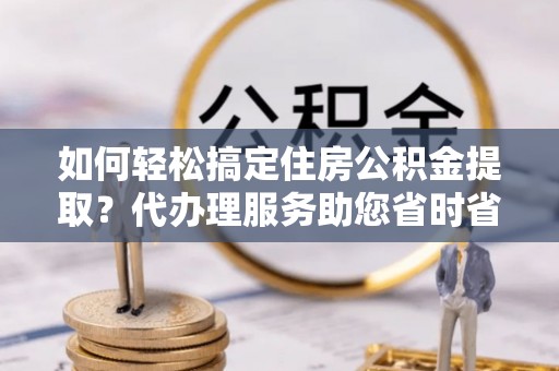 惠济如何轻松搞定住房公积金提取？代办理服务助您省时省力