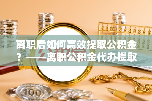 惠济离职后如何高效提取公积金？——离职公积金代办提取全流程解析