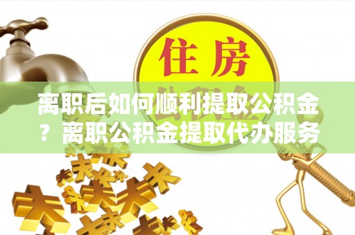 惠济离职后如何顺利提取公积金？离职公积金提取代办服务帮你搞定！