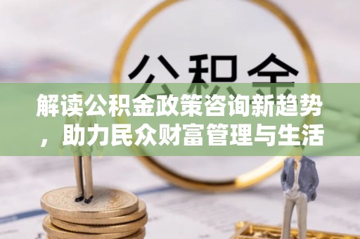 惠济解读公积金政策咨询新趋势，助力民众财富管理与生活规划