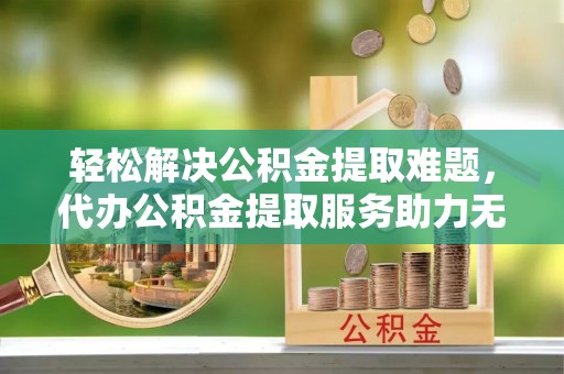 惠济轻松解决公积金提取难题，代办公积金提取服务助力无忧生活