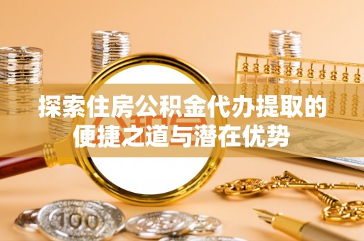惠济探索住房公积金代办提取的便捷之道与潜在优势