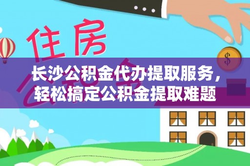 惠济长沙公积金代办提取服务，轻松搞定公积金提取难题