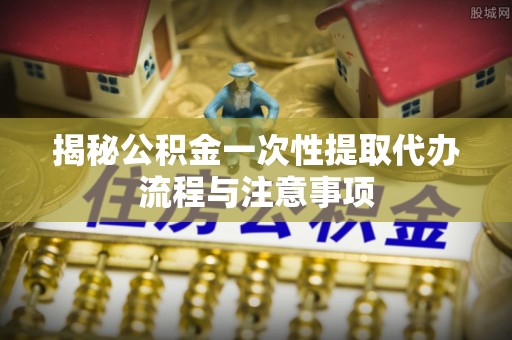 惠济揭秘公积金一次性提取代办流程与注意事项