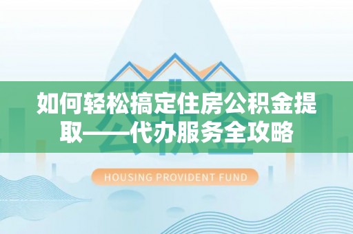 惠济如何轻松搞定住房公积金提取——代办服务全攻略