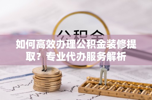 惠济如何高效办理公积金装修提取？专业代办服务解析
