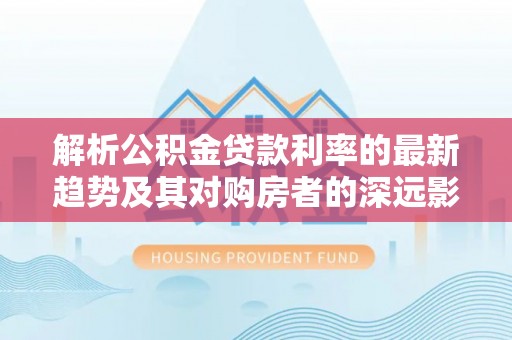 惠济解析公积金贷款利率的最新趋势及其对购房者的深远影响