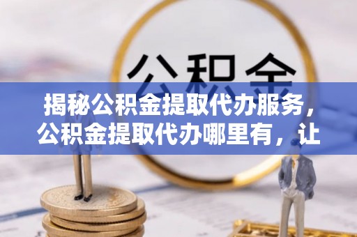 惠济揭秘公积金提取代办服务，公积金提取代办哪里有，让你省时省心的解决方案