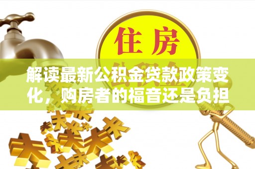 惠济解读最新公积金贷款政策变化，购房者的福音还是负担？