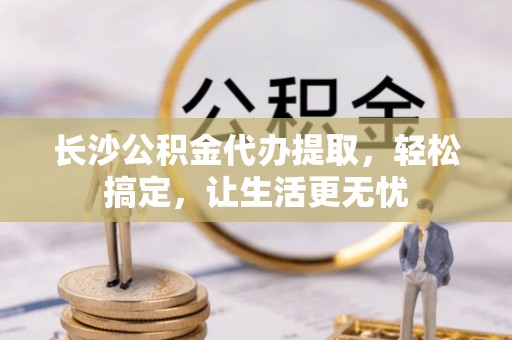 惠济长沙公积金代办提取，轻松搞定，让生活更无忧