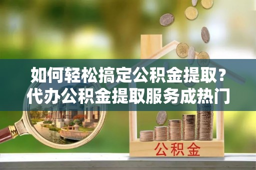 惠济如何轻松搞定公积金提取？代办公积金提取服务成热门选择
