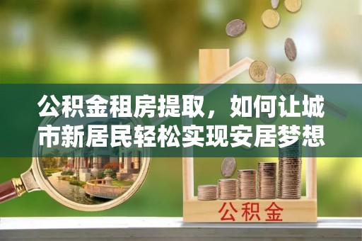 惠济公积金租房提取，如何让城市新居民轻松实现安居梦想