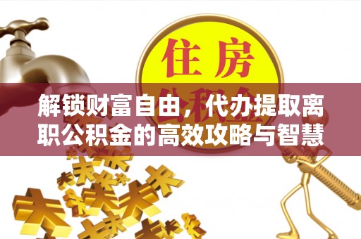 惠济解锁财富自由，代办提取离职公积金的高效攻略与智慧选择