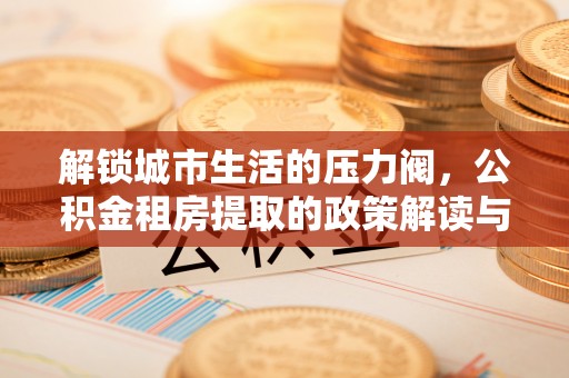 惠济解锁城市生活的压力阀，公积金租房提取的政策解读与实践指南