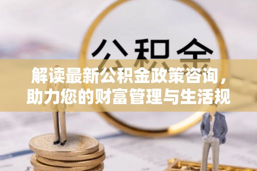 惠济解读最新公积金政策咨询，助力您的财富管理与生活规划