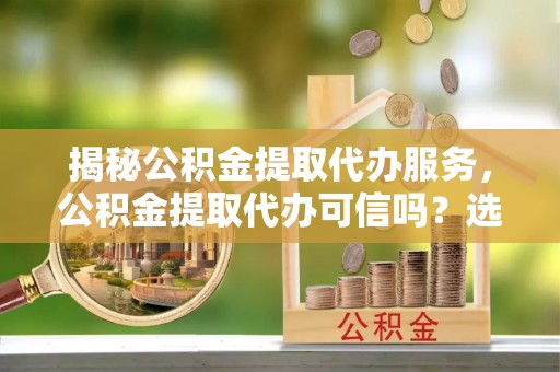 惠济揭秘公积金提取代办服务，公积金提取代办可信吗？选择前你需要知道的真相