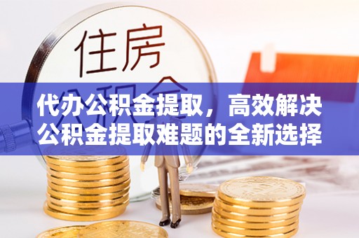 惠济代办公积金提取，高效解决公积金提取难题的全新选择