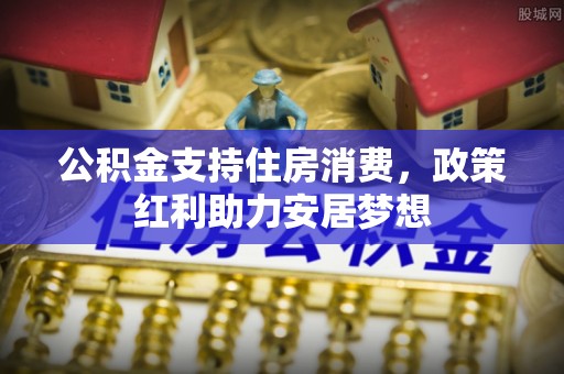 惠济公积金支持住房消费，政策红利助力安居梦想