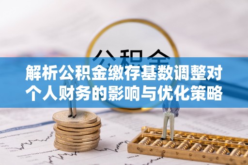 惠济解析公积金缴存基数调整对个人财务的影响与优化策略