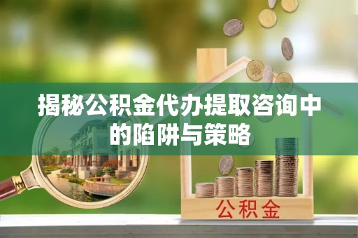 惠济揭秘公积金代办提取咨询中的陷阱与策略