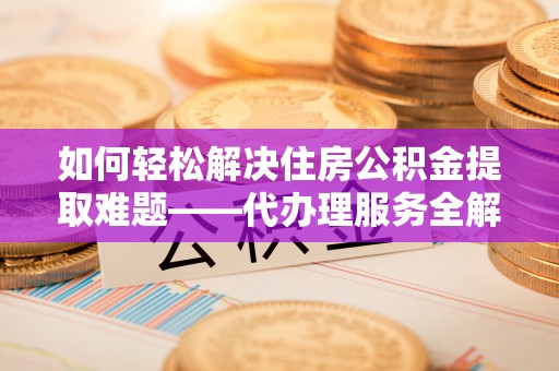 惠济如何轻松解决住房公积金提取难题——代办理服务全解析