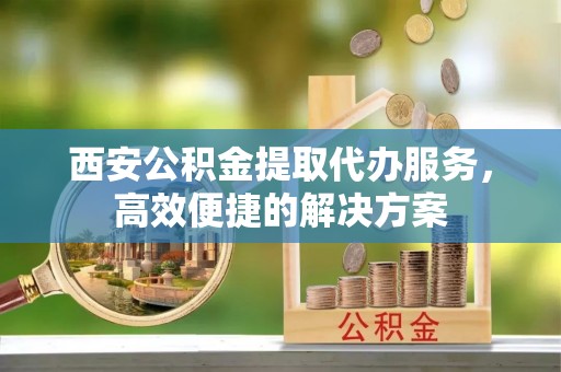 惠济西安公积金提取代办服务，高效便捷的解决方案