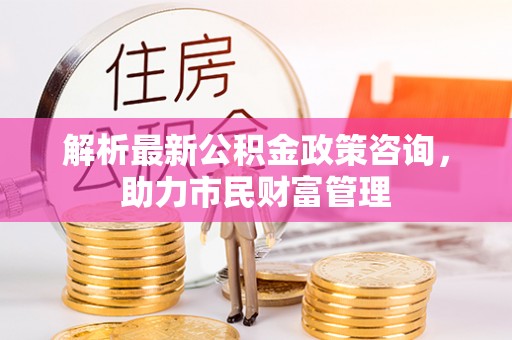 惠济解析最新公积金政策咨询，助力市民财富管理