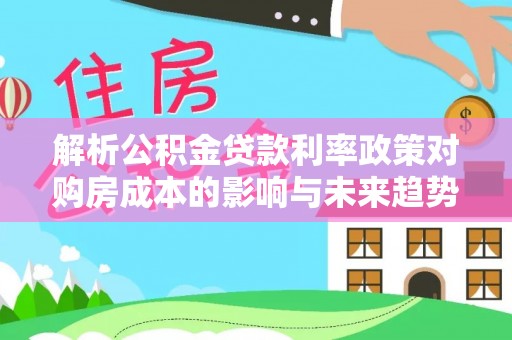 惠济解析公积金贷款利率政策对购房成本的影响与未来趋势