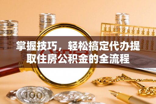 惠济掌握技巧，轻松搞定代办提取住房公积金的全流程