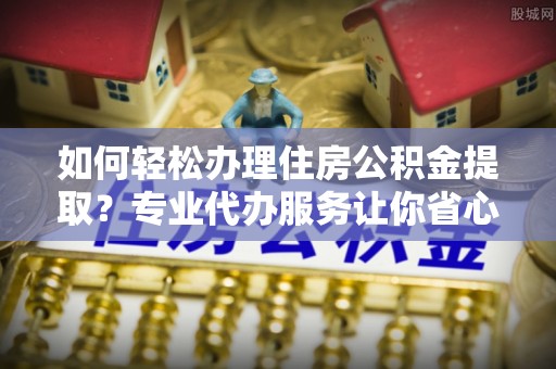 惠济如何轻松办理住房公积金提取？专业代办服务让你省心无忧