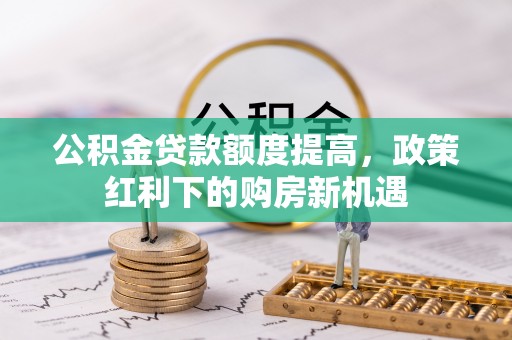 惠济公积金贷款额度提高，政策红利下的购房新机遇