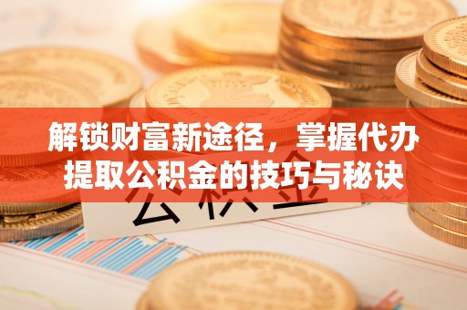 惠济解锁财富新途径，掌握代办提取公积金的技巧与秘诀