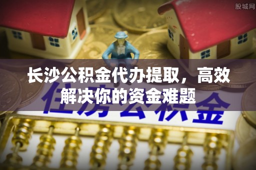 惠济长沙公积金代办提取，高效解决你的资金难题
