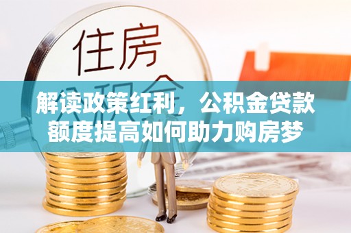 惠济解读政策红利，公积金贷款额度提高如何助力购房梦
