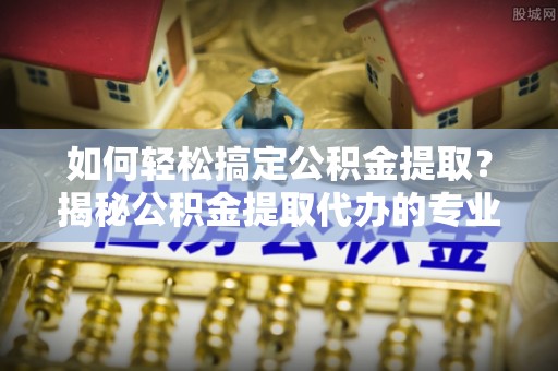 惠济如何轻松搞定公积金提取？揭秘公积金提取代办的专业服务