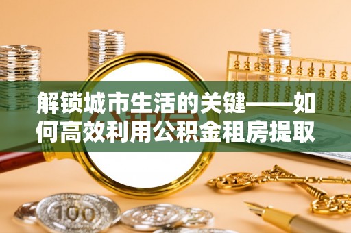 惠济解锁城市生活的关键——如何高效利用公积金租房提取实现居住自由
