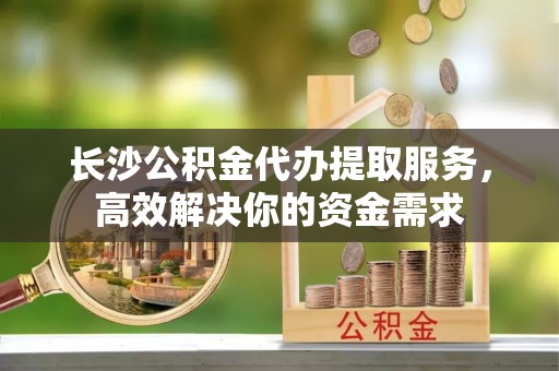 惠济长沙公积金代办提取服务，高效解决你的资金需求