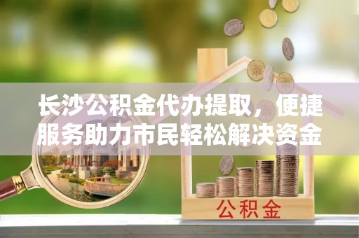 惠济长沙公积金代办提取，便捷服务助力市民轻松解决资金需求