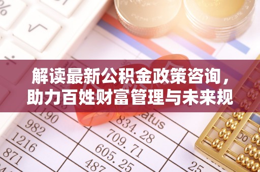 惠济解读最新公积金政策咨询，助力百姓财富管理与未来规划