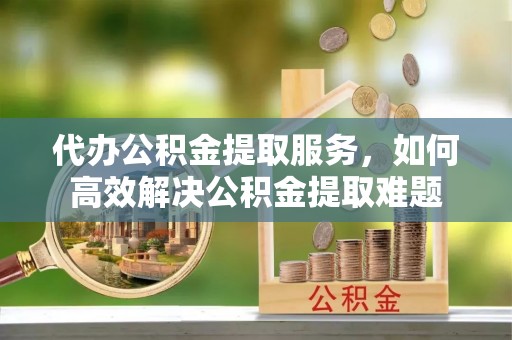 惠济代办公积金提取服务，如何高效解决公积金提取难题
