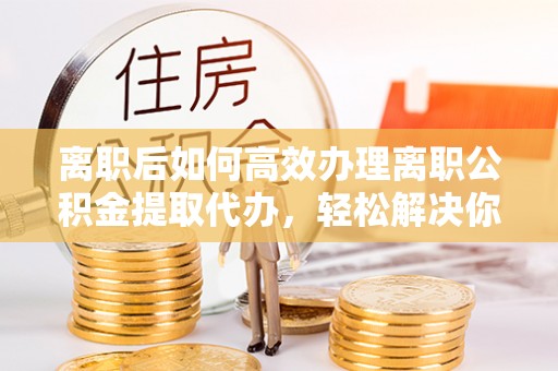 惠济离职后如何高效办理离职公积金提取代办，轻松解决你的后顾之忧