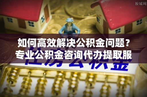 惠济如何高效解决公积金问题？专业公积金咨询代办提取服务来帮你