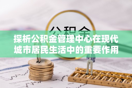 惠济探析公积金管理中心在现代城市居民生活中的重要作用
