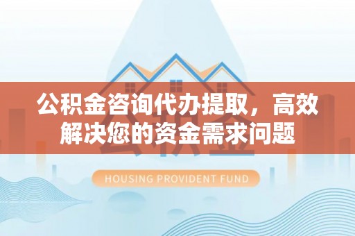惠济公积金咨询代办提取，高效解决您的资金需求问题
