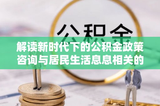 惠济解读新时代下的公积金政策咨询与居民生活息息相关的变化