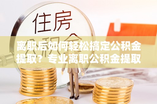 惠济离职后如何轻松搞定公积金提取？专业离职公积金提取代办服务来帮你