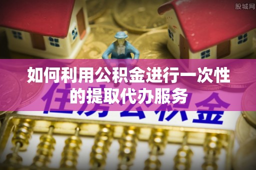 惠济如何利用公积金进行一次性的提取代办服务